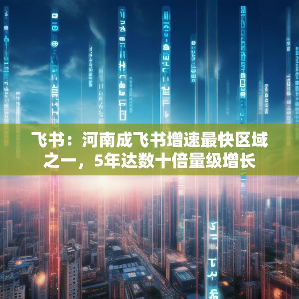 飞书：河南成飞书增速最快区域之一，5年达数十倍量级增长