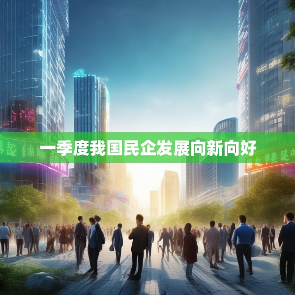一季度我国民企发展向新向好