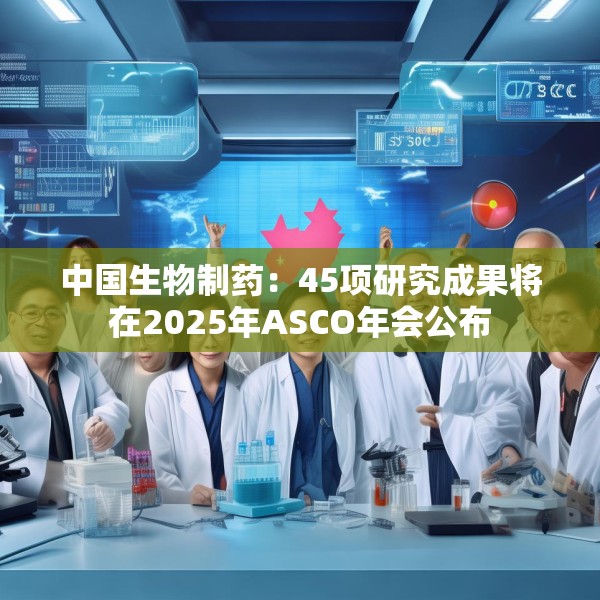 中国生物制药：45项研究成果将在2025年ASCO年会公布