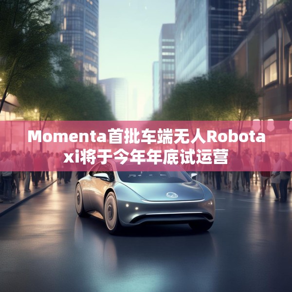 Momenta首批车端无人Robotaxi将于今年年底试运营