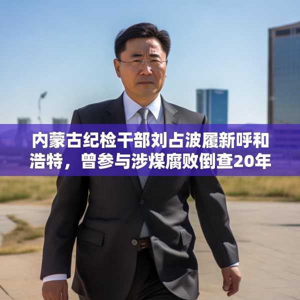 内蒙古纪检干部刘占波履新呼和浩特，曾参与涉煤腐败倒查20年工作
