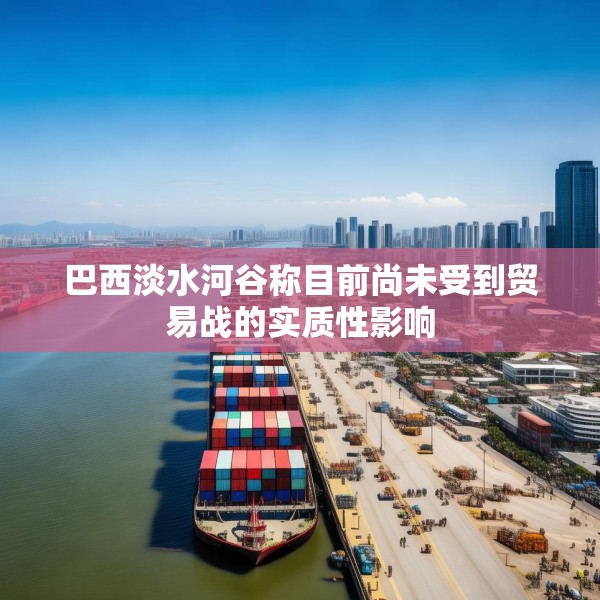 巴西淡水河谷称目前尚未受到贸易战的实质性影响