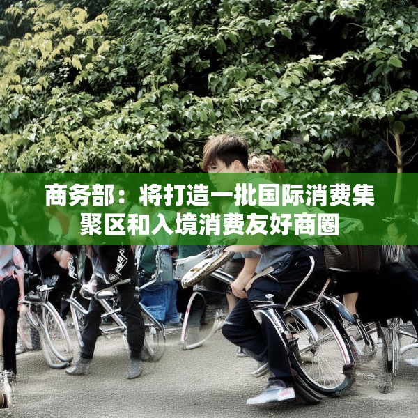 商务部：将打造一批国际消费集聚区和入境消费友好商圈