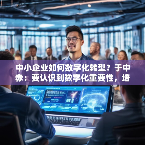 中小企业如何数字化转型？于中赤：要认识到数字化重要性，培养自身人才