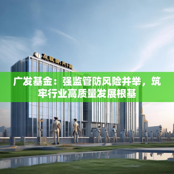 广发基金：强监管防风险并举，筑牢行业高质量发展根基