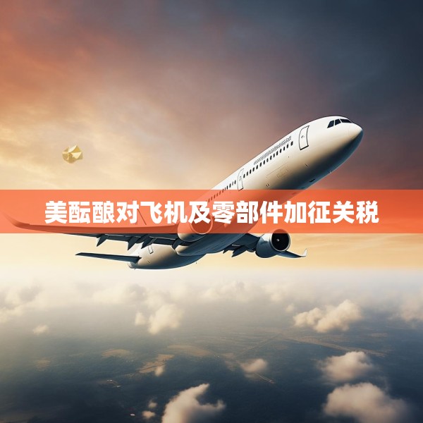 美酝酿对飞机及零部件加征关税