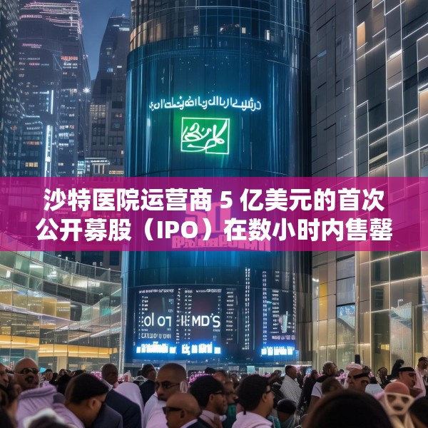 沙特医院运营商 5 亿美元的首次公开募股（IPO）在数小时内售罄