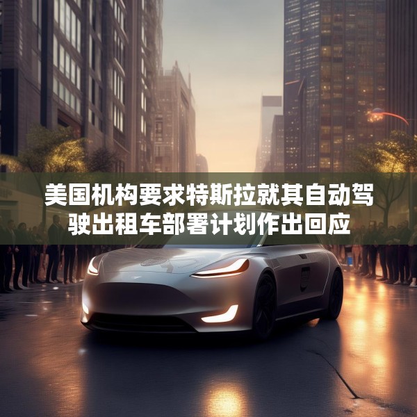 美国机构要求特斯拉就其自动驾驶出租车部署计划作出回应
