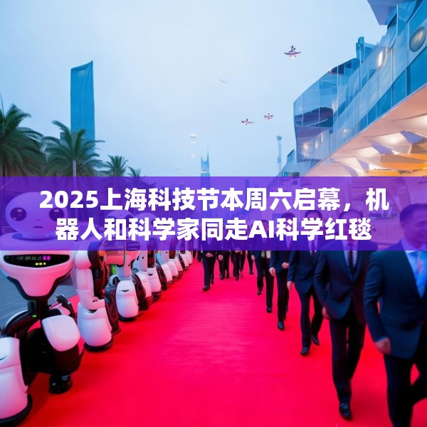2025上海科技节本周六启幕，机器人和科学家同走AI科学红毯