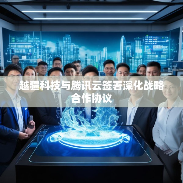 越疆科技与腾讯云签署深化战略合作协议