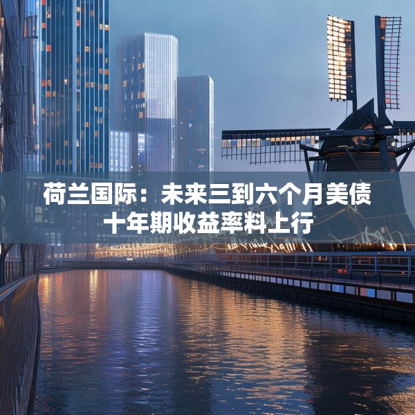荷兰国际：未来三到六个月美债十年期收益率料上行