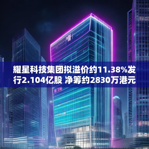 耀星科技集团拟溢价约11.38%发行2.104亿股 净筹约2830万港元