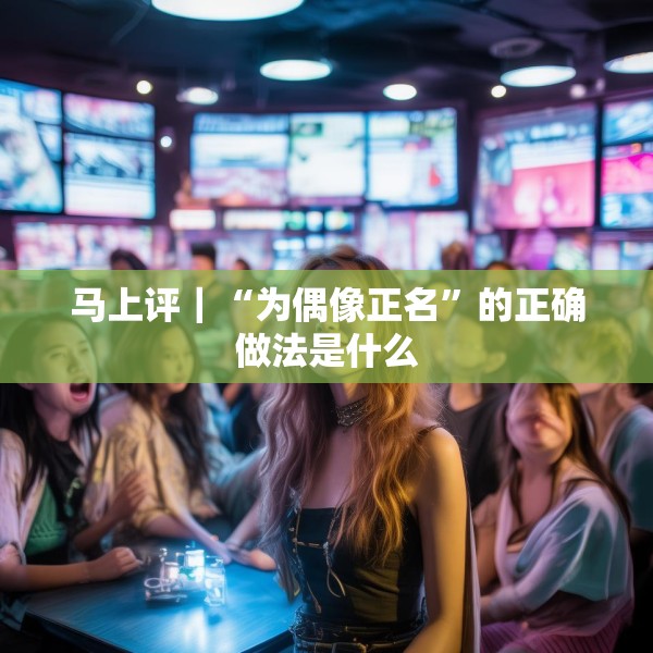 马上评｜“为偶像正名”的正确做法是什么