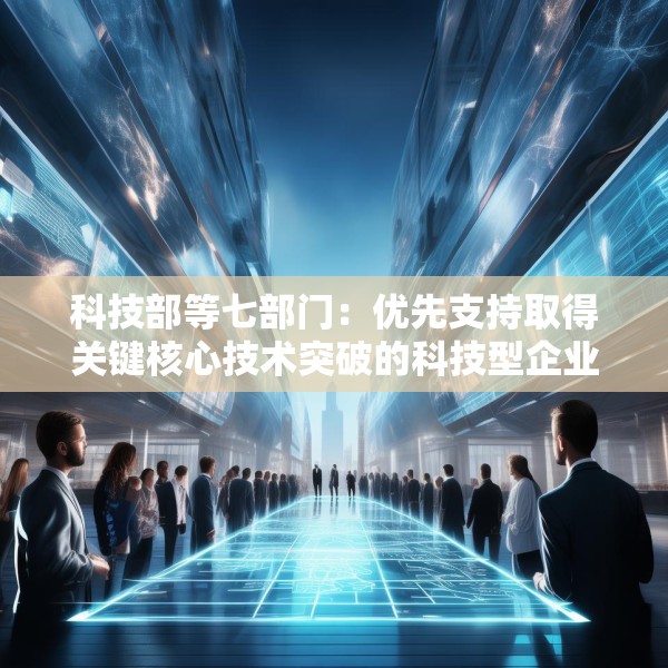 科技部等七部门：优先支持取得关键核心技术突破的科技型企业上市融资