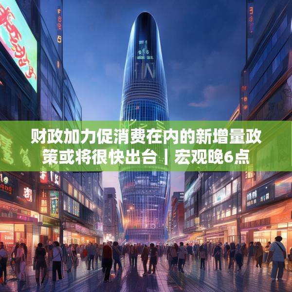 财政加力促消费在内的新增量政策或将很快出台｜宏观晚6点