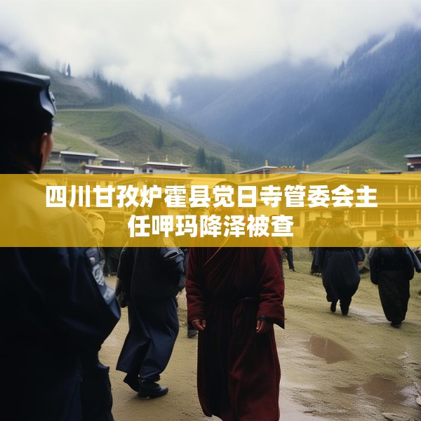 四川甘孜炉霍县觉日寺管委会主任呷玛降泽被查