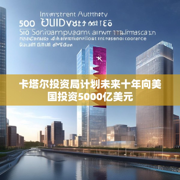 卡塔尔投资局计划未来十年向美国投资5000亿美元