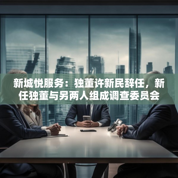 新城悦服务：独董许新民辞任，新任独董与另两人组成调查委员会将调查与关联方资金往来