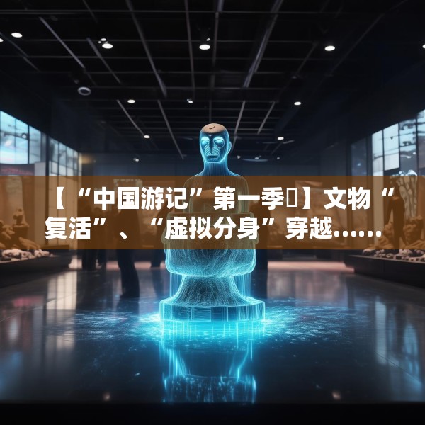 【“中国游记”第一季㉙】文物“复活”、“虚拟分身”穿越……让老外看呆的中国博物馆藏着多少“黑科技”？