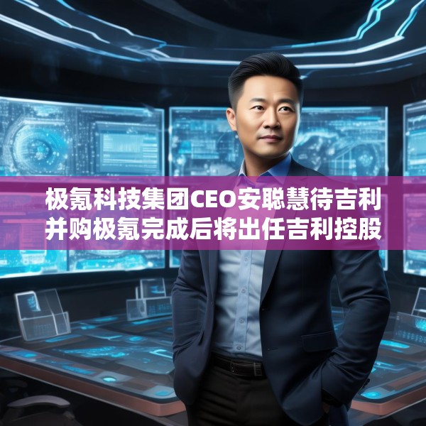 极氪科技集团CEO安聪慧待吉利并购极氪完成后将出任吉利控股集团CEO