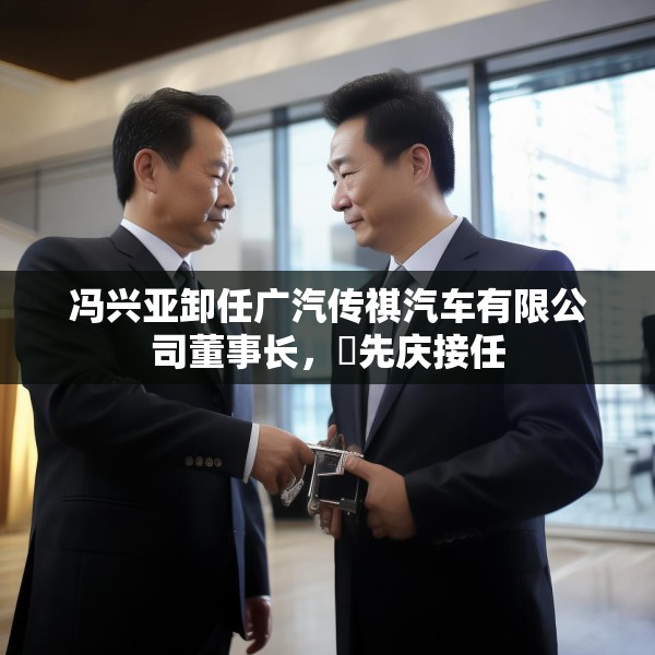 冯兴亚卸任广汽传祺汽车有限公司董事长，閤先庆接任