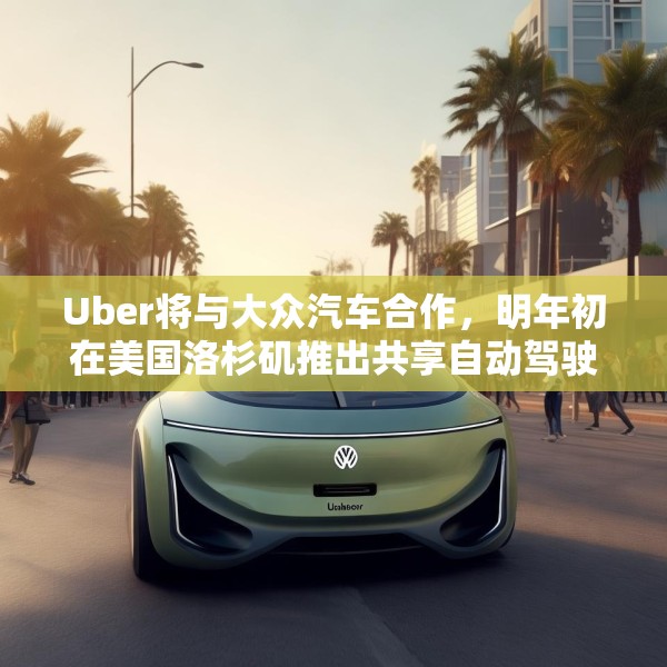 Uber将与大众汽车合作，明年初在美国洛杉矶推出共享自动驾驶服务