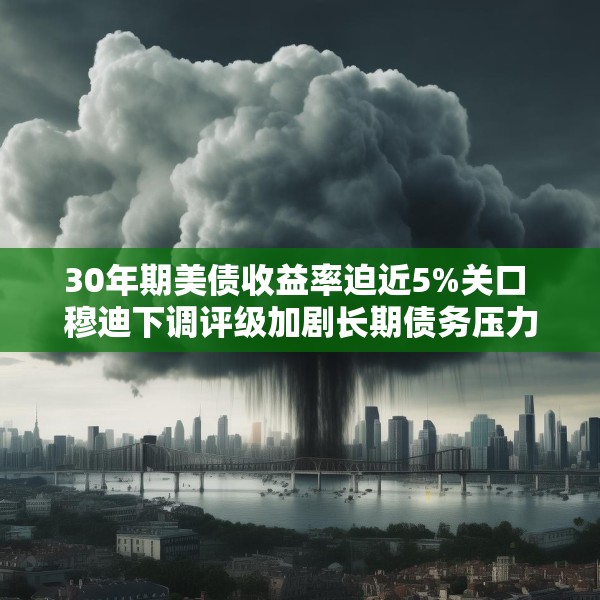 30年期美债收益率迫近5%关口 穆迪下调评级加剧长期债务压力
