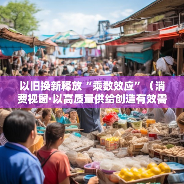 以旧换新释放“乘数效应”（消费视窗·以高质量供给创造有效需求）
