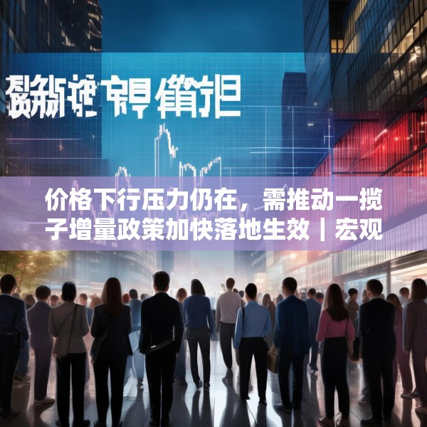 价格下行压力仍在，需推动一揽子增量政策加快落地生效｜宏观晚6点