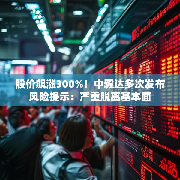 股价飙涨300%！中毅达多次发布风险提示：严重脱离基本面
