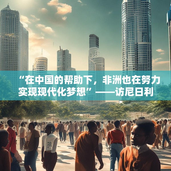 “在中国的帮助下，非洲也在努力实现现代化梦想”——访尼日利亚尼中全面战略伙伴关系总干事特格贝