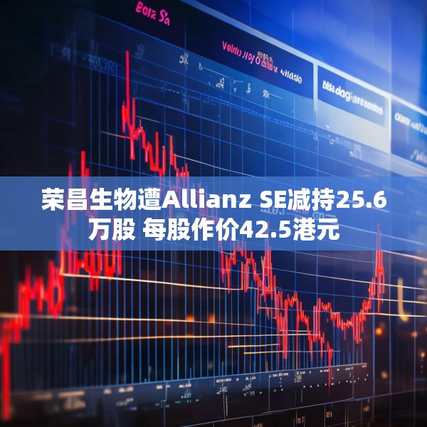 荣昌生物遭Allianz SE减持25.6万股 每股作价42.5港元