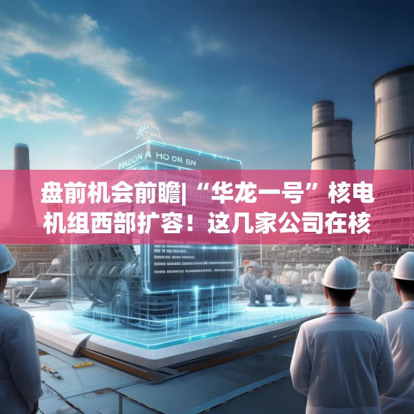 盘前机会前瞻|“华龙一号”核电机组西部扩容！这几家公司在核电建设和关键零部件制造方面深耕多年（附概念股）