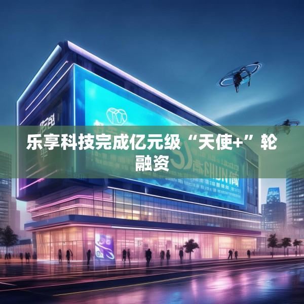 乐享科技完成亿元级“天使+”轮融资