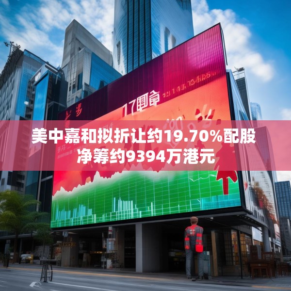 美中嘉和拟折让约19.70%配股 净筹约9394万港元