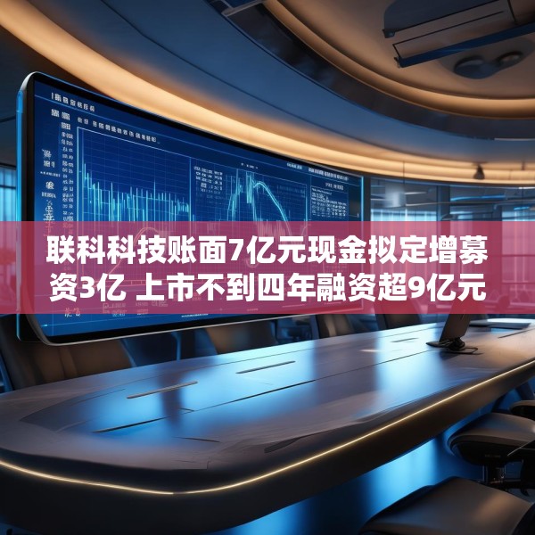 联科科技账面7亿元现金拟定增募资3亿 上市不到四年融资超9亿元