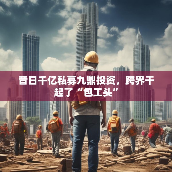 昔日千亿私募九鼎投资，跨界干起了“包工头”