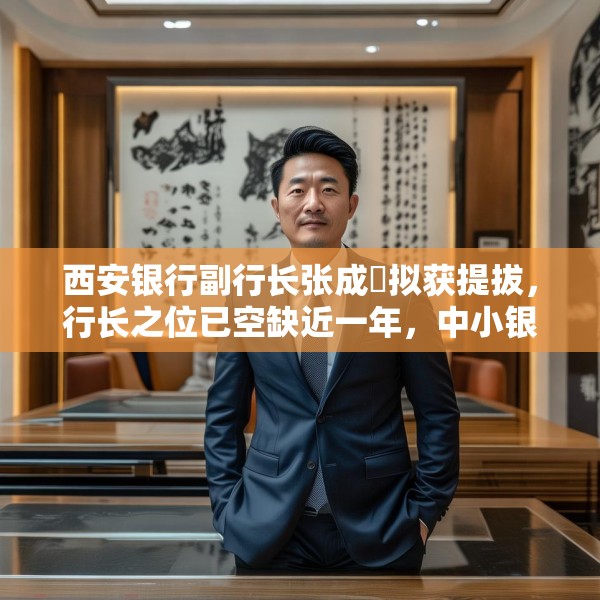 西安银行副行长张成喆拟获提拔，行长之位已空缺近一年，中小银行高管补缺周期仍较长