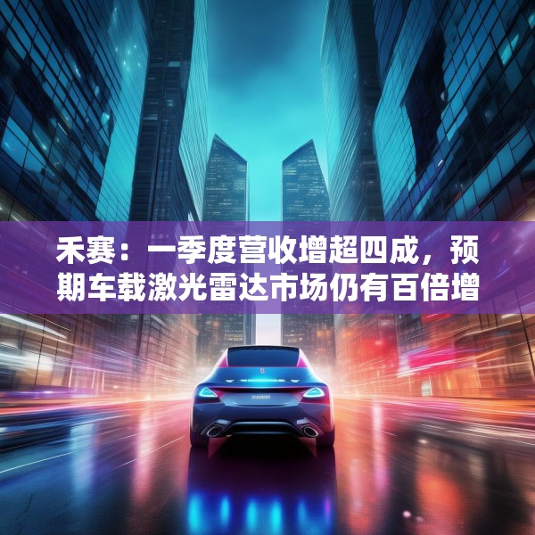 禾赛：一季度营收增超四成，预期车载激光雷达市场仍有百倍增长空间