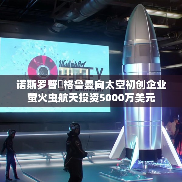 诺斯罗普・格鲁曼向太空初创企业萤火虫航天投资5000万美元
