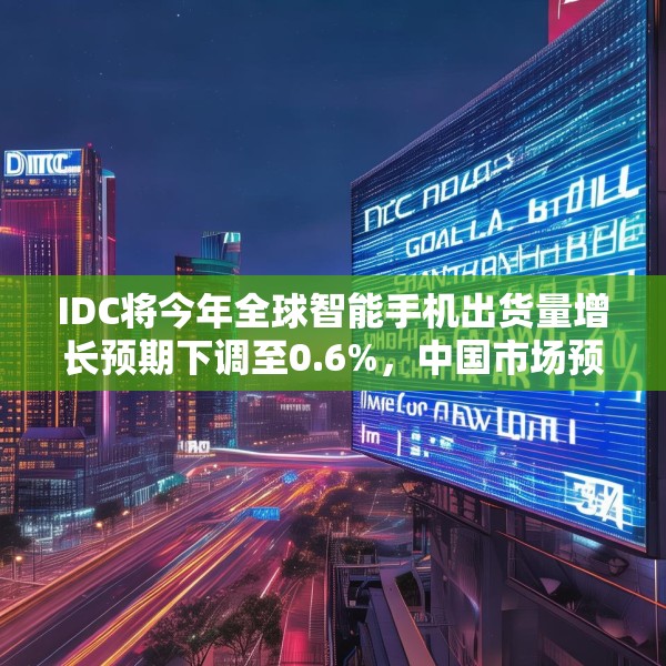 IDC将今年全球智能手机出货量增长预期下调至0.6%，中国市场预计增长3%