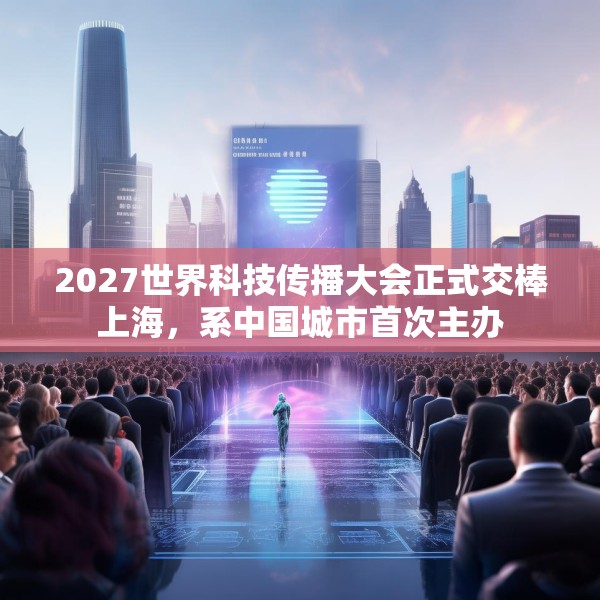 2027世界科技传播大会正式交棒上海，系中国城市首次主办