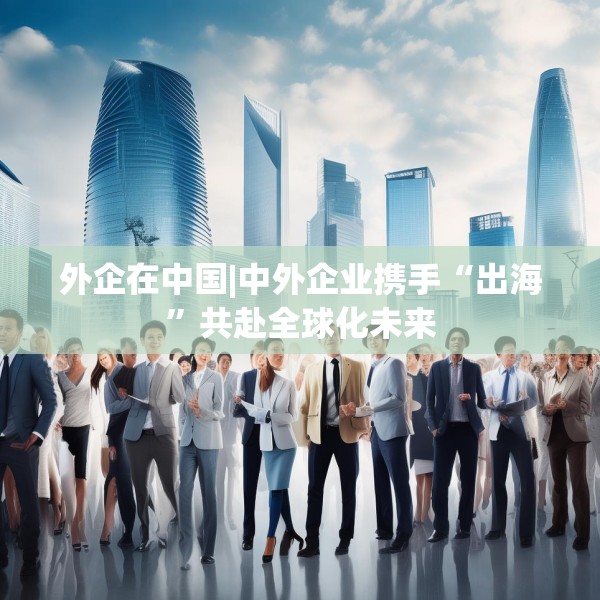 外企在中国|中外企业携手“出海”共赴全球化未来