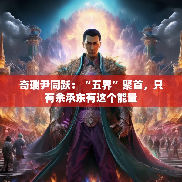 奇瑞尹同跃：“五界”聚首，只有余承东有这个能量