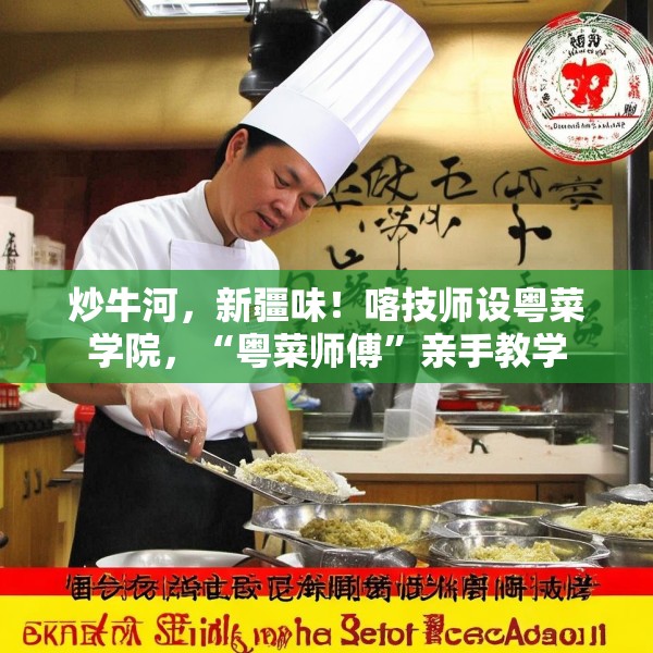 炒牛河，新疆味！喀技师设粤菜学院，“粤菜师傅”亲手教学