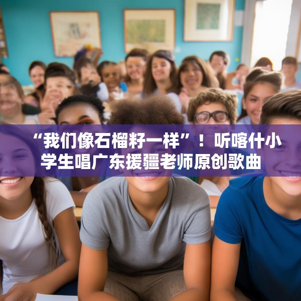 “我们像石榴籽一样”！听喀什小学生唱广东援疆老师原创歌曲