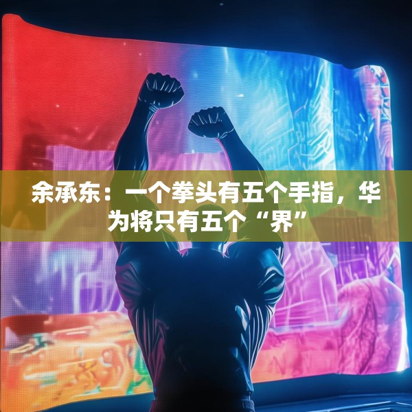 余承东：一个拳头有五个手指，华为将只有五个“界”