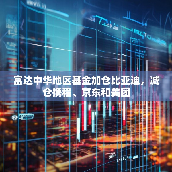 富达中华地区基金加仓比亚迪，减仓携程、京东和美团