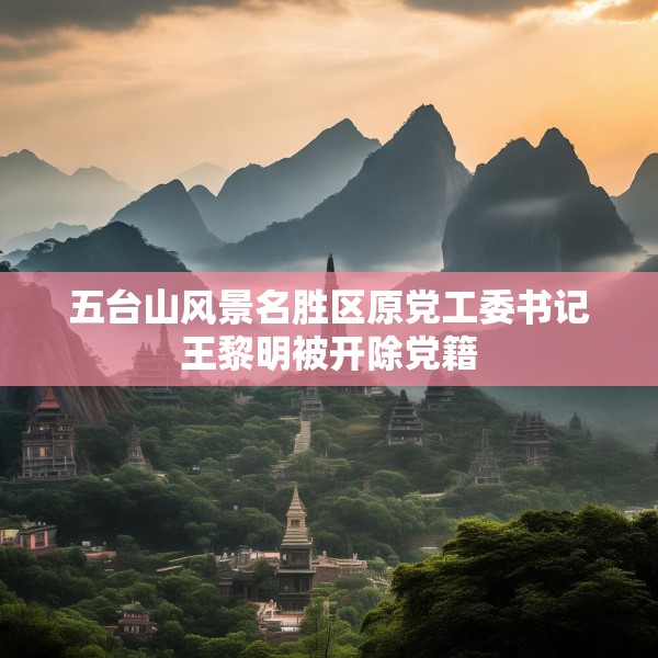 五台山风景名胜区原党工委书记王黎明被开除党籍