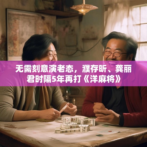 无需刻意演老态，濮存昕、龚丽君时隔5年再打《洋麻将》